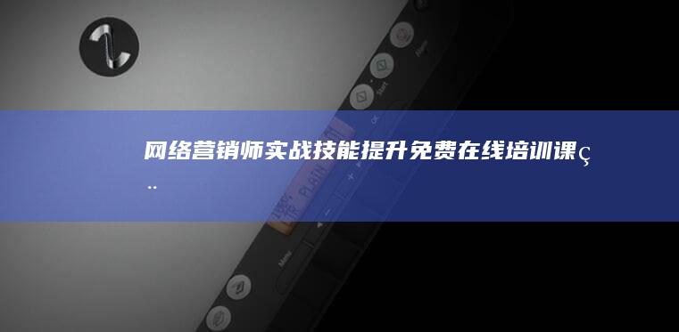 网络营销师实战技能提升：免费在线培训课程